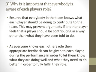 3) Why is it importantthat everybodyis
awareof each playersrole?
• Ensures that everybody in the team knows what
each player should be doing to contribute to the
team. This may prevent arguments if another player
feels that a player should be contributing in a way
other than what they have been told to do.
• As everyone knows each others role then
appropriate feedback can be given to each player
during the performance in order to let them know
what they are doing well and what they need to do
better in order to fully fulfill their role.
 