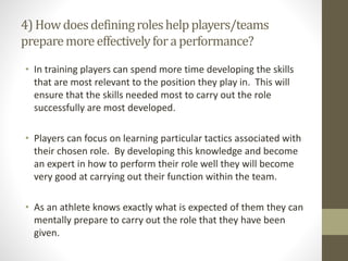 4) Howdoesdefiningroleshelpplayers/teams
preparemoreeffectivelyforaperformance?
• In training players can spend more time developing the skills
that are most relevant to the position they play in. This will
ensure that the skills needed most to carry out the role
successfully are most developed.
• Players can focus on learning particular tactics associated with
their chosen role. By developing this knowledge and become
an expert in how to perform their role well they will become
very good at carrying out their function within the team.
• As an athlete knows exactly what is expected of them they can
mentally prepare to carry out the role that they have been
given.
 