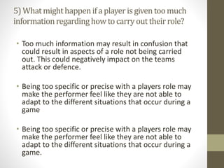 5)Whatmighthappenifaplayerisgiventoomuch
informationregardinghowtocarryouttheirrole?
• Too much information may result in confusion that
could result in aspects of a role not being carried
out. This could negatively impact on the teams
attack or defence.
• Being too specific or precise with a players role may
make the performer feel like they are not able to
adapt to the different situations that occur during a
game
• Being too specific or precise with a players role may
make the performer feel like they are not able to
adapt to the different situations that occur during a
game.
 