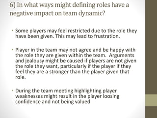 6) In what waysmight definingroles havea
negativeimpacton team dynamic?
• Some players may feel restricted due to the role they
have been given. This may lead to frustration.
• Player in the team may not agree and be happy with
the role they are given within the team. Arguments
and jealousy might be caused if players are not given
the role they want, particularly if the player if they
feel they are a stronger than the player given that
role.
• During the team meeting highlighting player
weaknesses might result in the player loosing
confidence and not being valued
 