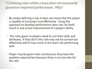 7)Definingroleswithinateamdoesnotnecessarily
guaranteeimprovedperformance. Why?
• By simply defining a role it does not mean that the player
is capable of carrying it out effectively. Using this
approach to develop performance does not, by itself,
result in any actual improvement of a players ability.
• The roles given to players need to suit their skills and
attributes. If they don’t this role may not be carried out
effectively which may result in the team not performing
well.
• Player may be given roles not because they have the
qualities required but because there is no one else for
the role
 