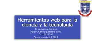 Herramientas web para la
ciencia y la tecnologia
El correo electronico
Autor :Carlos guillermo coral
Cc:18127093
Fecha :marzo 13 2017
 