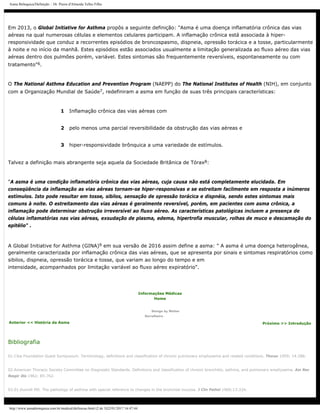 Asma Brônquica/Definição :: Dr. Pierre d'Almeida Telles Filho
Em 2013, o Global Initiative for Asthma propôs a seguinte definição: "Asma é uma doença inflamatória crônica das vias
aéreas na qual numerosas células e elementos celulares participam. A inflamação crônica está associada à hiper-
responsividade que conduz a recorrentes episódios de broncospasmo, dispneia, opressão torácica e a tosse, particularmente
à noite e no início da manhã. Estes episódios estão associados usualmente a limitação generalizada ao fluxo aéreo das vias
aéreas dentro dos pulmões porém, variável. Estes sintomas são frequentemente reversíveis, espontaneamente ou com
tratamento"6.
O The National Asthma Education and Prevention Program (NAEPP) do The National Institutes of Health (NIH), em conjunto
com a Organização Mundial de Saúde7, redefiniram a asma em função de suas três principais características:
1 Inflamação crônica das vias aéreas com
2 pelo menos uma parcial reversibilidade da obstrução das vias aéreas e
3 hiper-responsividade brônquica a uma variedade de estímulos.
Talvez a definição mais abrangente seja aquela da Sociedade Britânica de Tórax8:
"A asma é uma condição inflamatória crônica das vias aéreas, cuja causa não está completamente elucidada. Em
conseqüência da inflamação as vias aéreas tornam-se hiper-responsivas e se estreitam facilmente em resposta a inúmeros
estímulos. Isto pode resultar em tosse, sibilos, sensação de opressão torácica e dispnéia, sendo estes sintomas mais
comuns à noite. O estreitamento das vias aéreas é geralmente reversível, porém, em pacientes com asma crônica, a
inflamação pode determinar obstrução irreversível ao fluxo aéreo. As características patológicas incluem a presença de
células inflamatórias nas vias aéreas, exsudação de plasma, edema, hipertrofia muscular, rolhas de muco e descamação do
epitélio" .
A Global Initiative for Asthma (GINA)9 em sua versão de 2016 assim define a asma: " A asma é uma doença heterogênea,
geralmente caracterizada por inflamação crônica das vias aéreas, que se apresenta por sinais e sintomas respiratórios como
sibilos, dispneia, opressão torácica e tosse, que variam ao longo do tempo e em
intensidade, acompanhados por limitação variável ao fluxo aéreo expiratório".
Anterior << História da Asma
Informações Médicas
Home
Design by Walter
Serralheiro
Próximo >> Introdução
Bibliografia
01.Ciba Foundation Guest Symposium. Terminology, definitions and classification of chronic pulmonary emphysema and related conditions. Thorax 1959; 14:286.
02.American Thoracic Society Committee on Diagnostic Standards. Definitions and classification of chronic bronchitis, asthma, and pulmonary emphysema. Am Rev
Respir Dis 1962; 85:762.
03.01.Dunnill MS. The pathology of asthma with special reference to changes in the bronchial mucosa. J Clin Pathol 1960;13:224.
http://www.asmabronquica.com.br/medical/definicao.html (2 de 3)22/01/2017 16:47:44
 