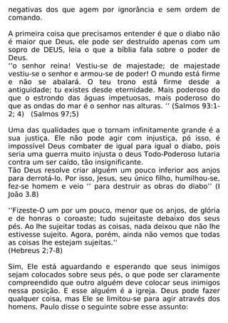 negativas dos que agem por ignorância e sem ordem de
comando.
A primeira coisa que precisamos entender é que o diabo não
é maior que Deus, ele pode ser destruído apenas com um
sopro de DEUS, leia o que a bíblia fala sobre o poder de
Deus.
‘’o senhor reina! Vestiu-se de majestade; de majestade
vestiu-se o senhor e armou-se de poder! O mundo está firme
e não se abalará. O teu trono está firme desde a
antiguidade; tu existes desde eternidade. Mais poderoso do
que o estrondo das águas impetuosas, mais poderoso do
que as ondas do mar é o senhor nas alturas. ’’ (Salmos 93:1-
2; 4) (Salmos 97;5)
Uma das qualidades que o tornam infinitamente grande é a
sua justiça. Ele não pode agir com injustiça, pó isso, é
impossível Deus combater de igual para igual o diabo, pois
seria uma guerra muito injusta o deus Todo-Poderoso lutaria
contra um ser caído, tão insignificante.
Tão Deus resolve criar alguém um pouco inferior aos anjos
para derrotá-lo. Por isso, Jesus, seu único filho, humilhou-se,
fez-se homem e veio ‘’ para destruir as obras do diabo’’ (I
João 3.8)
‘’Fizeste-O um por um pouco, menor que os anjos, de glória
e de honras o coroaste; tudo sujeitaste debaixo dos seus
pés. Ao lhe sujeitar todas as coisas, nada deixou que não lhe
estivesse sujeito. Agora, porém, ainda não vemos que todas
as coisas lhe estejam sujeitas.’’
(Hebreus 2;7-8)
Sim, Ele está aguardando e esperando que seus inimigos
sejam colocados sobre seus pés, o que pode ser claramente
compreendido que outro alguém deve colocar seus inimigos
nessa posição. E esse alguém é a igreja. Deus pode fazer
qualquer coisa, mas Ele se limitou-se para agir através dos
homens. Paulo disse o seguinte sobre esse assunto:
 