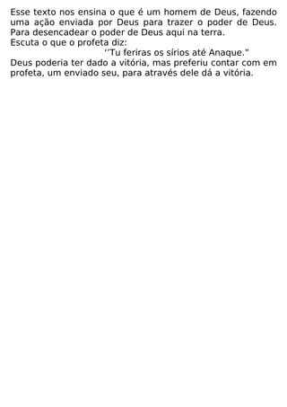 Esse texto nos ensina o que é um homem de Deus, fazendo
uma ação enviada por Deus para trazer o poder de Deus.
Para desencadear o poder de Deus aqui na terra.
Escuta o que o profeta diz:
‘’Tu feriras os sírios até Anaque.”
Deus poderia ter dado a vitória, mas preferiu contar com em
profeta, um enviado seu, para através dele dá a vitória.
 