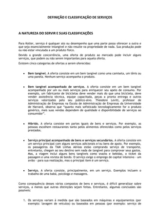 DEFINIÇÃO E CLASSIFICAÇÃO DE SERVIÇOS

A NATUREZA DO SERVIR E SUAS CLASSIFICAÇÕES
Para Kotler, serviço é qualquer ato ou desempenho que uma parte possa oferecer a outra e
que seja essencialmente intangível e não resulte na propriedade de nada. Sua produção pode
ou não estar vinculada a um produto físico.
Devido a grande concorrência, uma oferta de produto ao mercado pode incluir alguns
serviços, que podem ou não serem importantes para aquela oferta.
Existem cinco categorias de ofertas a serem oferecidas:
Bem tangível. A oferta consiste em um bem tangível como uma camiseta, um tênis ou
uma panela. Nenhum serviço acompanha o produto.
Bem tangível acompanhado de serviços. A oferta consiste em um bem tangível
acompanhado por um ou mais serviços para enriquecer seu apelo de consumo. Por
exemplo, um fabricante de bicicletas deve vender mais do que uma bicicleta, deve
vender assistência técnica, equipe capacitada, peças a pronta entrega e outros
serviços valorizados pelo seu público-alvo. Theodore Levitt, professor de
Administração de Empresas na Escola de Administração de Empresas da Universidade
de Harvard, observa que “quanto mais sofisticado tecnologicamente for o produto
genérico, mais suas vendas dependem de qualidade e disponibilidade de serviços ao
consumidor”.
Híbrido. A oferta consiste em partes iguais de bens e serviços. Por exemplo, as
pessoas escolhem restaurantes tanto pelos alimentos oferecidos como pelos serviços
prestados.
Serviço principal acompanhado de bens e serviços secundários. A oferta consiste em
um serviço principal com alguns serviços adicionais e/ou bens de apoio. Por exemplo,
os passageiros da TAM Linhas Aéreas estão comprando serviço de transporte,
entretanto, chegam ao seu destino sem nada de tangível para comprovar seus gastos.
Mas, a viagem inclui alguns bens tangíveis como snacks e bebidas, o ticket da
passagem e uma revista de bordo. O serviço exige o emprego de capital intensivo – um
avião – para sua realização, mas o principal item é um serviço.
Serviço. A oferta consiste, principalmente, em um serviço. Exemplos incluem o
trabalho de uma babá, psicólogo e massagens.
Como consequência desses vários compostos de bens e serviços, é difícil generalizar sobre
serviços, a menos que outras distinções sejam feitas. Entretanto, algumas conclusões são
possíveis:
1. Os serviços variam à medida que são baseados em máquinas e equipamentos (por
exemplo: lavagem de veículos) ou baseados em pessoas (por exemplo: serviço de

 