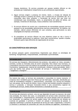 limpeza doméstica). Os serviços prestados por pessoas também diferem se são
prestados por trabalhadores inexperientes ou por profissionais especializados.
2. Alguns serviços exigem a presença do cliente. Assim, a cirurgia de redução de
estômago envolve a presença do cliente, mas o conserto de um automóvel não. Se o
consumidor deve estar presente, o fornecedor do serviço tem que levar em
consideração suas necessidades. Assim, os proprietários de salões de beleza, por
exemplo, investirão em decoração, música ambiente e bom atendimento.
3. Os serviços diferem de acordo com o atendimento de necessidades pessoais (serviços
pessoais) ou de necessidades administrativas (serviços empresariais). Os médicos, por
exemplo, cobram preços diferentes em suas consultas, para particulares ou para
empregados de empresas conveniadas.
4. Os prestadores de serviços diferem em seus objetivos (visam ou não o lucro) e
propriedade (particulares ou públicos). Estas duas características, quando cruzadas,
fornecem quatro tipos diferentes de organizações de serviços.

AS CARACTERÍSTICAS DOS SERVIÇOS
Os serviços possuem quatro características importantes que afetam as estratégias de
marketing: intangibilidade, inseparabilidade, variabilidade e perecibilidade.
INTANGIBILIDADE
Os serviços são intangíveis, diferentemente dos produtos, não podem ser vistos, provados,
sentidos, ouvidos ou cheirados antes de serem comprados. Para reduzir essa incerteza, os
compradores procuram sinais de evidencia da qualidade do serviço com base na localização,
funcionários, equipamentos, material de comunicação, símbolos e preço percebidos. Assim,
uma das tarefas mais árduas do fornecedor de serviços é “administrar a evidência”,
“tangibilizar o intangível”.
INSEPARABILIDADE
Na maioria dos casos, os serviços são produzidos e consumidos no mesmo momento. A
recíproca não é verdadeira para bens físicos que são fabricados, estocados, distribuídos por
meio de revendedores múltiplos e, posteriormente, consumidos. Se o serviço for prestado
por uma pessoa, ela faz parte do mesmo. Como o cliente está também presente enquanto o
serviço é produzido, a interação fornecedor-cliente é uma característica especial do
marketing de serviços. Ambos afetam diretamente o resultado do serviço.
VARIABILIDADE
Os serviços são altamente variáveis, uma vez que dependem de quem os executa e de onde
são prestados. Na maioria dos casos, os compradores de serviços estão conscientes dessa
alta variabilidade e, frequentemente, conversarão com outras pessoas antes de selecionar
um fornecedor. As empresas de serviço podem tomar três providencias em direção ao
controle de qualidade. A primeira é investir em seleção e treinamento de pessoal. A
segunda é padronizar o processo de prestação de serviço por toda a organização. A terceira
é monitorar a satisfação do consumidor por meio de sistemas de sugestões, reclamações e

 