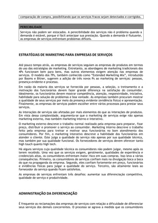 comparação de compra, possibilitando que os serviços fracos sejam detectados e corrigidos.
PERECIBILIDADE
Serviços não podem ser estocados. A perecibilidade dos serviços não é problema quando a
demanda é estável, porque é fácil antecipar sua prestação. Quando a demanda é flutuante,
as empresas de serviços enfrentam problemas difíceis.

ESTRATÉGIAS DE MARKETING PARA EMPRESAS DE SERVIÇOS
Até pouco tempo atrás, as empresas de serviços seguiam as empresas de produtos em termos
do uso das estratégias de marketing. Entretanto, as abordagens de marketing tradicionais dos
4Ps funcionam bem para bens, mas outros elementos exigem atenção nas empresas de
serviços. O modelo dos 7Ps, também conhecido como “Extended Marketing Mix”, introduzido
por Booms e Bitner, sugerem a adição de três novos Ps ao marketing de serviços: pessoas,
presença evidente e processo.
Em razão da maioria dos serviços se fornecida por pessoas, a seleção, o treinamento e a
motivação dos funcionários devem fazer grande diferença na satisfação do consumidor.
Idealmente, os funcionários devem mostrar competência, atenção, responsividade, iniciativa,
habilidade para solução de problemas e boa vontade. As empresas também procuram mostrar
a qualidade de seus serviços por meio da presença evidente (evidência física) e apresentação.
Finalmente, as empresas de serviços podem escolher entre vários processos para prestar seus
serviços.
As interações de serviços são afetadas por mais elementos do que as interações de produtos.
Em vista dessa complexidade, argumenta-se que o marketing de serviços exige não apenas
marketing externo, mas também marketing interno e interativo.
O marketing externo descreve o trabalho normal realizado pela empresa para preparar, fixar
preço, distribuir e promover o serviço ao consumidor. Marketing interno descreve o trabalho
feito pela empresa para treinar e motivar seus funcionários no bom atendimento dos
consumidores. Por fim, o marketing interativo descreve a habilidade dos funcionários em
atender o cliente. Este julga a qualidade do serviço não apenas por sua qualidade técnica,
mas também por sua qualidade funcional. Os fornecedores de serviços devem oferecer tanto
high touch quanto high tech.
Há alguns serviços cuja qualidade técnica os consumidores não podem julgar, mesmo após os
terem recebido. Uma vez que os serviços exigem, geralmente, qualidades de experiência e
credenciais altas, os consumidores enfrentam maior risco em suas compras. Isso leva a várias
consequências. Primeiro, os consumidores de serviços confiam mais na divulgação boca a boca
do que na propaganda da empresa. Segundo, eles confiam fortemente em preço, funcionários
e evidências físicas para julgar a qualidade do serviço. Terceiro, são altamente leais ao
fornecedor do serviço quando ficam satisfeitos.
As empresas de serviços enfrentam três desafios: aumentar sua diferenciação competitiva,
qualidade de serviço e produtividade.

ADMINISTRAÇÃO DA DIFERENCIAÇÃO
É frequente as reclamações das empresas de serviços com relação a dificuldade de diferenciar
seus serviços dos demais concorrentes. O processo se agrava a medida que os consumidores

 