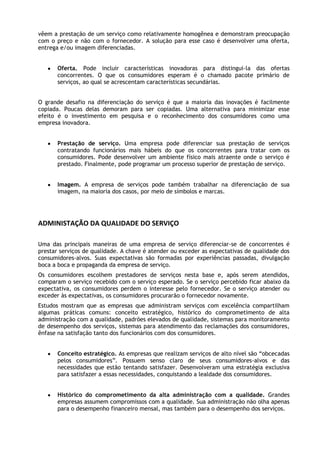 vêem a prestação de um serviço como relativamente homogênea e demonstram preocupação
com o preço e não com o fornecedor. A solução para esse caso é desenvolver uma oferta,
entrega e/ou imagem diferenciadas.
Oferta. Pode incluir características inovadoras para distingui-la das ofertas
concorrentes. O que os consumidores esperam é o chamado pacote primário de
serviços, ao qual se acrescentam características secundárias.
O grande desafio na diferenciação do serviço é que a maioria das inovações é facilmente
copiada. Poucas delas demoram para ser copiadas. Uma alternativa para minimizar esse
efeito é o investimento em pesquisa e o reconhecimento dos consumidores como uma
empresa inovadora.
Prestação de serviço. Uma empresa pode diferenciar sua prestação de serviços
contratando funcionários mais hábeis do que os concorrentes para tratar com os
consumidores. Pode desenvolver um ambiente físico mais atraente onde o serviço é
prestado. Finalmente, pode programar um processo superior de prestação de serviço.
Imagem. A empresa de serviços pode também trabalhar na diferenciação de sua
imagem, na maioria dos casos, por meio de símbolos e marcas.

ADMINISTAÇÃO DA QUALIDADE DO SERVIÇO
Uma das principais maneiras de uma empresa de serviço diferenciar-se de concorrentes é
prestar serviços de qualidade. A chave é atender ou exceder as expectativas de qualidade dos
consumidores-alvos. Suas expectativas são formadas por experiências passadas, divulgação
boca a boca e propaganda da empresa de serviço.
Os consumidores escolhem prestadores de serviços nesta base e, após serem atendidos,
comparam o serviço recebido com o serviço esperado. Se o serviço percebido ficar abaixo da
expectativa, os consumidores perdem o interesse pelo fornecedor. Se o serviço atender ou
exceder às expectativas, os consumidores procurarão o fornecedor novamente.
Estudos mostram que as empresas que administram serviços com excelência compartilham
algumas práticas comuns: conceito estratégico, histórico do comprometimento de alta
administração com a qualidade, padrões elevados de qualidade, sistemas para monitoramento
de desempenho dos serviços, sistemas para atendimento das reclamações dos consumidores,
ênfase na satisfação tanto dos funcionários com dos consumidores.
Conceito estratégico. As empresas que realizam serviços de alto nível são “obcecadas
pelos consumidores”. Possuem senso claro de seus consumidores-alvos e das
necessidades que estão tentando satisfazer. Desenvolveram uma estratégia exclusiva
para satisfazer a essas necessidades, conquistando a lealdade dos consumidores.
Histórico do comprometimento da alta administração com a qualidade. Grandes
empresas assumem compromissos com a qualidade. Sua administração não olha apenas
para o desempenho financeiro mensal, mas também para o desempenho dos serviços.

 