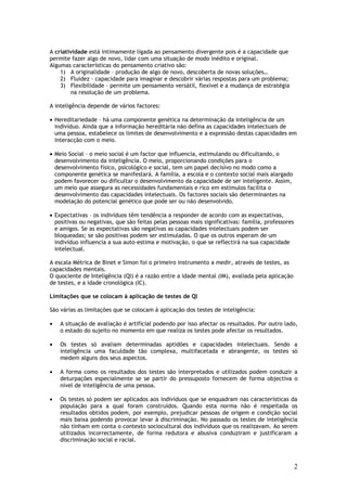 A criatividade está intimamente ligada ao pensamento divergente pois é a capacidade que
permite fazer algo de novo, lidar com uma situação de modo inédito e original.
Algumas características do pensamento criativo são:
    1) A originalidade – produção de algo de novo, descoberta de novas soluções…
    2) Fluidez – capacidade para imaginar e descobrir várias respostas para um problema;
    3) Flexibilidade – permite um pensamento versátil, flexível e a mudança de estratégia
        na resolução de um problema.

A inteligência depende de vários factores:

• Hereditariedade – há uma componente genética na determinação da inteligência de um
  indivíduo. Ainda que a informação hereditária não defina as capacidades intelectuais de
  uma pessoa, estabelece os limites de desenvolvimento e a expressão destas capacidades em
  interacção com o meio.

• Meio Social – o meio social é um factor que influencia, estimulando ou dificultando, o
  desenvolvimento da inteligência. O meio, proporcionando condições para o
  desenvolvimento físico, psicológico e social, tem um papel decisivo no modo como a
  componente genética se manifestará. A família, a escola e o contexto social mais alargado
  podem favorecer ou dificultar o desenvolvimento da capacidade de ser inteligente. Assim,
  um meio que assegura as necessidades fundamentais e rico em estímulos facilita o
  desenvolvimento das capacidades intelectuais. Os factores sociais são determinantes na
  modelação do potencial genético que pode ser ou não desenvolvido.

• Expectativas – os indivíduos têm tendência a responder de acordo com as expectativas,
  positivas ou negativas, que são feitas pelas pessoas mais significativas: família, professores
  e amigos. Se as expectativas são negativas as capacidades intelectuais podem ser
  bloqueadas; se são positivas podem ser estimuladas. O que os outros esperam de um
  indivíduo influencia a sua auto-estima e motivação, o que se reflectirá na sua capacidade
  intelectual.

A escala Métrica de Binet e Simon foi o primeiro instrumento a medir, através de testes, as
capacidades mentais.
O quociente de Inteligência (QI) é a razão entre a idade mental (IM), avaliada pela aplicação
de testes, e a idade cronológica (IC).

Limitações que se colocam à aplicação de testes de QI

São várias as limitações que se colocam à aplicação dos testes de inteligência:

•   A situação de avaliação é artificial podendo por isso afectar os resultados. Por outro lado,
    o estado do sujeito no momento em que realiza os testes pode afectar os resultados.

•   Os testes só avaliam determinadas aptidões e capacidades intelectuais. Sendo a
    inteligência uma faculdade tão complexa, multifacetada e abrangente, os testes só
    medem alguns dos seus aspectos.

•   A forma como os resultados dos testes são interpretados e utilizados podem conduzir a
    deturpações especialmente se se partir do pressuposto fornecem de forma objectiva o
    nível de inteligência de uma pessoa.

•   Os testes só podem ser aplicados aos indivíduos que se enquadram nas características da
    população para a qual foram construídos. Quando esta norma não é respeitada os
    resultados obtidos podem, por exemplo, prejudicar pessoas de origem e condição social
    mais baixa podendo provocar levar à discriminação. No passado os testes de inteligência
    não tinham em conta o contexto sociocultural dos indivíduos que os realizavam. Ao serem
    utilizados incorrectamente, de forma redutora e abusiva conduziram e justificaram a
    discriminação social e racial.



                                                                                                   2
 