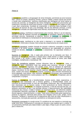 (Texto 2)




A inteligência possibilita a ultrapassagem de várias limitações, permitindo aos seres humanos
falar, cultivar os campos, domesticar animais, construir cidades, produzir teorias que tornam
o mundo mais compreensível. Justificou classificações que distinguiam de forma radical os
normais dos anormais, os inteligentes dos menos inteligentes, justificando preconceitos que
conduziram à exclusão de muitos seres humanos. A palavra inteligência tem origem no latim,
e quer dizer compreensão, faculdade de compreender. A definição desta faculdade è bem
mais difícil de enunciar do que a sua etimologia. Não há uma definição universal, o termo
inteligência è utilizado com significados muito diversos, encontrando-se várias definições.

Inteligência prática, manifesta-se empiricamente pela invenção, fabrico e uso de objectos,
estando na base de respostas concretas aos problemas do quotidiano. Revela-se ao nível da
actividade concreta, manipulando os objectos. Recorre na resolução dos problemas, à
capacidade de mobilização ou manipulação de representações perceptivas e às acções.

Inteligência social, manifesta-se na vida social e relacional e no resolver de problemas
interpessoais, recorrendo à intuição. Está na base dos comportamentos de relação social.

Inteligência conceptual, também chamada de racional e abstracta, pressupõe o recurso da
linguagem e de outros sistemas simbólicos. Manifesta-se nas capacidades de raciocínio,
tomada de decisões, resolução de problemas e compreensão. Na capacidade simbólica e
verbal.

Quociente de Inteligência ( QI), è usado pela primeira vez na Alemanha com Stern. O
quociente de inteligência determina a relação entre a idade mental e a idade cronológica.
Para calcular o QI, dividiu a idade mental, obtida numa bateria de testes, pela idade
cronológica, multiplicando o resultado por 100.

Teoria das inteligências múltiplas, existem diferentes tipos de inteligência, como, a
inteligência lógica- matemática, onde tem aptidão para raciocinar, formular e validar
hipóteses; inteligência linguistica, tem aptidão verbal, mais as subtilezas de significado.
Concretamente a linguagem verbal e escrita; inteligência espacial, aptidão para representar
espaço, reconhecer ou até desenhar relações espaciais; inteligência musical, para cantar,
tocar, compor uma musica; inteligência corporal- cinestésica, para controlar movimentos de
forma adequada, como dançar, fazer atletismo; inteligência interpessoal, para compreender
e responder adequadamente a outras pessoas e por fim, a inteligência intrapessoal, para se
compreender a si próprio.

Factores de inteligência, são a hereditariedade, factores sociais, idade, expectativas. A
inteligência está relacionada com a herança genética, a hereditariedade. Existe um
contributo da hereditariedade no nível das capacidades intelectuais. Mas a hereditariedade
está relacionada com os factores sociais, o meio sociocultural da família influencia o
desenvolvimento da inteligência. As condições económicas, o nível de instrução dos pais, um
ambiente estimulante ou até a sua profissão afectam o desenvolvimento das capacidades
intelectuais das crianças. A idade è também um importante factor. Aos diferentes estádios
correspondem diferentes expressões de inteligência. A inteligência manifesta-se de forma
diversa segundo o desenvolvimento e a idade. Todos somos influenciados pelas expectativas,
positivas ou negativas, sobretudo pelas pessoas mais chegadas como os pais, amigos, outros
familiares. Tendemos a ajustarmo-nos às expectativas pelo facto de estas influenciarem o
autoconceito, motivação para aprender, persistência na realização de tarefas.

Pensamento convergente è o mundo normal. È a existência de uma resposta ou conclusão que
surge como única, o pensamento È orientado em direcção a essa resposta que è a melhor. È
um pensamento dominado pela objectividade e pela lógica. Dirige-se para um ponto comum,
para o mesmo fim.



                                                                                           3
 