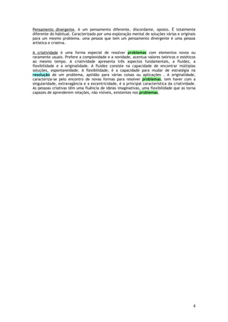 Pensamento divergente, è um pensamento diferente, discordante, oposto. È totalmente
diferente do habitual. Caracterizado por uma exploração mental de soluções várias e originais
para um mesmo problema. uma pessoa que tem um pensamento divergente è uma pessoa
artística e criativa.

A criatividade è uma forma especial de resolver problemas com elementos novos ou
raramente usuais. Prefere a complexidade e a novidade, acentua valores teóricos e estéticos
ao mesmo tempo. A criatividade apresenta três aspectos fundamentais, a fluidez, a
flexibilidade e a originalidade. A fluidez consiste na capacidade de encontrar múltiplas
soluções, espontaneidade. A flexibilidade, è a capacidade para mudar de estratégia na
resolução de um problema, aptidão para várias coisas ou aplicações . A originalidade,
caracteriza-se pelo encontro de novas formas para resolver problemas, tem haver com a
singularidade, extravagância e a excentricidade, è a principal característica da criatividade.
As pessoas criativas têm uma fluência de ideias imaginativas, uma flexibilidade que as torna
capazes de aprenderem relações, não visíveis, existentes nos problemas.




                                                                                            4
 