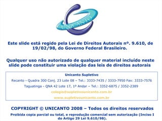 COPYRIGHT © UNICANTO 2008 – Todos os direitos reservados Proibida copia parcial ou total, e reprodução comercial sem autorização (Inciso I do Artigo 29 Lei 9.610/98). Este slide está regido pela Lei de Direitos Autorais nº. 9.610, de 19/02/98, do Governo Federal Brasileiro.  Qualquer uso não autorizado de qualquer material incluído neste slide pode constituir uma violação das leis de direitos autorais  Unicanto Supletivo Recanto - Quadra 300 Conj. 23 Lote 08 – Tel.: 3333-7435 / 3333-7950 Fax: 3333-7576 Taguatinga - QNA 42 Lote 17, 1º Andar – Tel.: 3352-6875 / 3352-2389  [email_address] www.supletivounicanto.com.br 