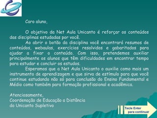 Tecle Enter  para continuar Caro aluno, O objetivo da Net Aula Unicanto é reforçar os conteúdos das disciplinas estudadas por você.  Ao abrir o botão da disciplina você encontrará resumos de conteúdos, webaulas, exercícios resolvidos e gabaritados para ajudar a fixar o conteúdo. Com isso, pretendemos auxiliar principalmente os alunos que têm dificuldades em encontrar tempo para estudar e concluir os estudos. Esperamos que a Net Aula Unicanto o auxilie como mais um instrumento de aprendizagem e que sirva de estímulo para que você continue estudando não só para conclusão do Ensino Fundamental e Médio como também para formação profissional e acadêmica. Atenciosamente,  Coordenação de Educação a Distância  do Unicanto Supletivo   