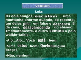 VERBOS Os dois amigos     uma montanha enorme quando, de repente, um deles    em falso e   lá de cima,  no abismo. Imediatamente, o outro   -o pelo walkie-talkie. Alô...Alô... Você  bem. Sim!  bem!  algum braço? -Não, nenhum escalam Leia: pisa despenca contata  está estou Quebrou  desaparecendo 