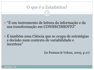 O que é a Estatística?
                              3




 “É um instrumento de leitura da informação e da
   sua transformação em CONHECIMENTO”

 É também uma Ciência que se ocupa de estratégias
   e decisão num contexto de variabilidade e
   incerteza”

                             (in Pestana & Velosa, 2005, p.17)



Célia Sales - UAL
 