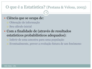 O que é a Estatística? (Pestana & Velosa, 2005)
                                  4

 Ciência que se ocupa de:
   Obtenção de informação

   Seu cálculo inicial

 Com a finalidade de (através de resultados
   estatísticos probabilísticos adequados):
      Inferir de uma amostra para uma população
      Eventualmente, prever a evolução futura de um fenómeno




Célia Sales - UAL
 