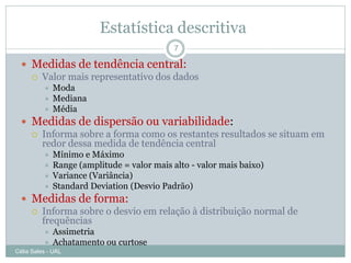 Estatística descritiva
                                             7

   Medidas de tendência central:
     Valor mais representativo dos dados
             Moda
             Mediana
             Média
   Medidas de dispersão ou variabilidade:
     Informa sobre a forma como os restantes resultados se situam em
      redor dessa medida de tendência central
             Mínimo e Máximo
             Range (amplitude = valor mais alto - valor mais baixo)
             Variance (Variância)
             Standard Deviation (Desvio Padrão)
   Medidas de forma:
     Informa sobre o desvio em relação à distribuição normal de
      frequências
             Assimetria
             Achatamento ou curtose
Célia Sales - UAL
 