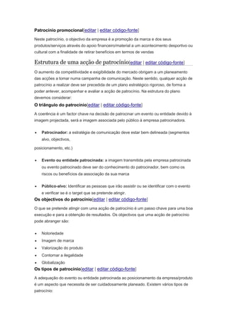 Patrocínio promocional[editar | editar código-fonte] 
Neste patrocínio, o objectivo da empresa é a promoção da marca e dos seus 
produtos/serviços através do apoio financeiro/material a um acontecimento desportivo ou 
cultural com a finalidade de retirar benefícios em termos de vendas 
Estrutura de uma acção de patrocínio[editar | editar código-fonte] 
O aumento da competitividade e exigibilidade do mercado obrigam a um planeamento 
das acções a tomar numa campanha de comunicação. Neste sentido, qualquer acção de 
patrocínio a realizar deve ser precedida de um plano estratégico rigoroso, de forma a 
poder antever, acompanhar e avaliar a acção de patrocínio. Na estrutura do plano 
devemos considerar: 
O triângulo do patrocínio[editar | editar código-fonte] 
A coerência é um factor chave na decisão de patrocinar um evento ou entidade devido à 
imagem projectada, será a imagem associada pelo público à empresa patrocinadora. 
 Patrocinador: a estratégia de comunicação deve estar bem delineada (segmentos 
alvo, objectivos, 
posicionamento, etc.) 
 Evento ou entidade patrocinada: a imagem transmitida pela empresa patrocinada 
ou evento patrocinado deve ser do conhecimento do patrocinador, bem como os 
riscos ou benefícios da associação da sua marca 
 Público-alvo: Identificar as pessoas que irão assistir ou se identificar com o evento 
e verificar se é o target que se pretende atingir. 
Os objectivos do patrocínio[editar | editar código-fonte] 
O que se pretende atingir com uma acção de patrocínio é um passo chave para uma boa 
execução e para a obtenção de resultados. Os objectivos que uma acção de patrocínio 
pode abranger são: 
 Notoriedade 
 Imagem de marca 
 Valorização do produto 
 Contornar a ilegalidade 
 Globalização 
Os tipos de patrocínio[editar | editar código-fonte] 
A adequação do evento ou entidade patrocinada ao posicionamento da empresa/produto 
é um aspecto que necessita de ser cuidadosamente planeado. Existem vários tipos de 
patrocínio: 
 