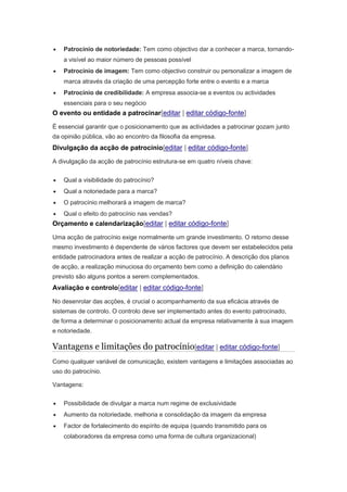  Patrocínio de notoriedade: Tem como objectivo dar a conhecer a marca, tornando-a 
visível ao maior número de pessoas possível 
 Patrocínio de imagem: Tem como objectivo construir ou personalizar a imagem de 
marca através da criação de uma percepção forte entre o evento e a marca 
 Patrocínio de credibilidade: A empresa associa-se a eventos ou actividades 
essenciais para o seu negócio 
O evento ou entidade a patrocinar[editar | editar código-fonte] 
É essencial garantir que o posicionamento que as actividades a patrocinar gozam junto 
da opinião pública, vão ao encontro da filosofia da empresa. 
Divulgação da acção de patrocínio[editar | editar código-fonte] 
A divulgação da acção de patrocínio estrutura-se em quatro níveis chave: 
 Qual a visibilidade do patrocínio? 
 Qual a notoriedade para a marca? 
 O patrocínio melhorará a imagem de marca? 
 Qual o efeito do patrocínio nas vendas? 
Orçamento e calendarização[editar | editar código-fonte] 
Uma acção de patrocínio exige normalmente um grande investimento. O retorno desse 
mesmo investimento é dependente de vários factores que devem ser estabelecidos pela 
entidade patrocinadora antes de realizar a acção de patrocínio. A descrição dos planos 
de acção, a realização minuciosa do orçamento bem como a definição do calendário 
previsto são alguns pontos a serem complementados. 
Avaliação e controlo[editar | editar código-fonte] 
No desenrolar das acções, é crucial o acompanhamento da sua eficácia através de 
sistemas de controlo. O controlo deve ser implementado antes do evento patrocinado, 
de forma a determinar o posicionamento actual da empresa relativamente à sua imagem 
e notoriedade. 
Vantagens e limitações do patrocínio[editar | editar código-fonte] 
Como qualquer variável de comunicação, existem vantagens e limitações associadas ao 
uso do patrocínio. 
Vantagens: 
 Possibilidade de divulgar a marca num regime de exclusividade 
 Aumento da notoriedade, melhoria e consolidação da imagem da empresa 
 Factor de fortalecimento do espírito de equipa (quando transmitido para os 
colaboradores da empresa como uma forma de cultura organizacional) 
 