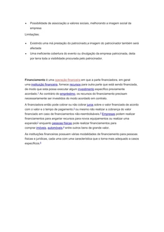  Possibilidade de associação a valores sociais, melhorando a imagem social da 
empresa 
Limitações: 
 Existindo uma má prestação do patrocinado,a imagem do patrocinador também será 
afectada 
 Uma ineficiente cobertura do evento ou divulgação da empresa patrocinada, deita 
por terra toda a visibilidade procurada pelo patrocinador. 
Financiamento é uma operação financeira em que a parte financiadora, em geral 
uma instituição financeira, fornece recursos para outra parte que está sendo financiada, 
de modo que esta possa executar algum investimento específico previamente 
acordado.1 Ao contrário do empréstimo, os recursos do financiamento precisam 
necessariamente ser investidos do modo acordado em contrato. 
A financiadora então pode cobrar ou não cobrar juros sobre o valor financiado de acordo 
com o valor e o tempo de pagamento,2 ou mesmo não realizar a cobrança do valor 
financiado em caso de financiamentos não-reembolsáveis.3 Empresas podem realizar 
financiamentos para angariar recursos para novos equipamentos ou realizar uma 
expansão1 enquanto pessoas físicas pode realizar financiamentos para 
comprar imóveis, automóveis,4 entre outros bens de grande valor. 
As instituições financeiras possuem várias modalidades de financiamento para pessoas 
físicas e jurídicas, cada uma com uma característica que o torna mais adequado a casos 
específicos.5 
