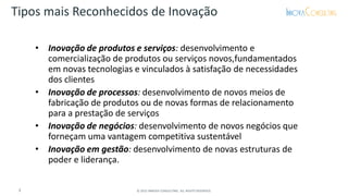 • Inovação de produtos e serviços: desenvolvimento e
comercialização de produtos ou serviços novos,fundamentados
em novas tecnologias e vinculados à satisfação de necessidades
dos clientes
• Inovação de processos: desenvolvimento de novos meios de
fabricação de produtos ou de novas formas de relacionamento
para a prestação de serviços
• Inovação de negócios: desenvolvimento de novos negócios que
forneçam uma vantagem competitiva sustentável
• Inovação em gestão: desenvolvimento de novas estruturas de
poder e liderança.
Tipos mais Reconhecidos de Inovação
3 © 2015 INNOVA CONSULTING. ALL RIGHTS RESERVED.
 