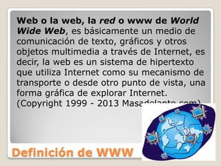 Definición de WWW
Web o la web, la red o www de World
Wide Web, es básicamente un medio de
comunicación de texto, gráficos y otros
objetos multimedia a través de Internet, es
decir, la web es un sistema de hipertexto
que utiliza Internet como su mecanismo de
transporte o desde otro punto de vista, una
forma gráfica de explorar Internet.
(Copyright 1999 - 2013 Masadelante.com)
 