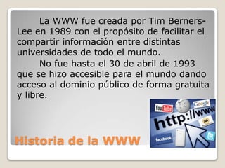 Historia de la WWW
La WWW fue creada por Tim Berners-
Lee en 1989 con el propósito de facilitar el
compartir información entre distintas
universidades de todo el mundo.
No fue hasta el 30 de abril de 1993
que se hizo accesible para el mundo dando
acceso al dominio público de forma gratuita
y libre.
 