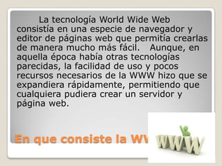 En que consiste la WWW
La tecnología World Wide Web
consistía en una especie de navegador y
editor de páginas web que permitía crearlas
de manera mucho más fácil. Aunque, en
aquella época había otras tecnologías
parecidas, la facilidad de uso y pocos
recursos necesarios de la WWW hizo que se
expandiera rápidamente, permitiendo que
cualquiera pudiera crear un servidor y
página web.
 