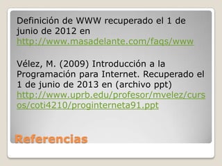 Referencias
Definición de WWW recuperado el 1 de
junio de 2012 en
http://www.masadelante.com/faqs/www
Vélez, M. (2009) Introducción a la
Programación para Internet. Recuperado el
1 de junio de 2013 en (archivo ppt)
http://www.uprb.edu/profesor/mvelez/curs
os/coti4210/proginterneta91.ppt
 