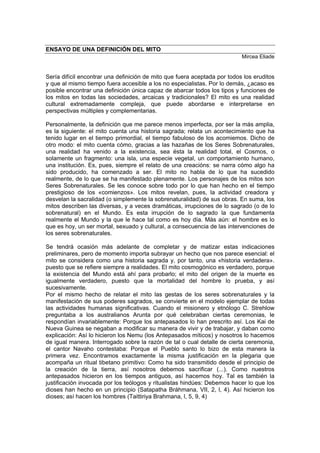 ENSAYO DE UNA DEFINICIÓN DEL MITO
Mircea Eliade
Sería difícil encontrar una definición de mito que fuera aceptada por todos los eruditos
y que al mismo tiempo fuera accesible a los no especialistas. Por lo demás, ¿acaso es
posible encontrar una definición única capaz de abarcar todos los tipos y funciones de
los mitos en todas las sociedades, arcaicas y tradicionales? El mito es una realidad
cultural extremadamente compleja, que puede abordarse e interpretarse en
perspectivas múltiples y complementarias.
Personalmente, la definición que me parece menos imperfecta, por ser la más amplia,
es la siguiente: el mito cuenta una historia sagrada; relata un acontecimiento que ha
tenido lugar en el tiempo primordial, el tiempo fabuloso de los acomiemos. Dicho de
otro modo: el mito cuenta cómo, gracias a las hazañas de los Seres Sobrenaturales,
una realidad ha venido a la existencia, sea ésta la realidad total, el Cosmos, o
solamente un fragmento: una isla, una especie vegetal, un comportamiento humano,
una institución. Es, pues, siempre el relato de una creacións: se narra cómo algo ha
sido producido, ha comenzado a ser. El mito no habla de lo que ha sucedido
realmente, de lo que se ha manifestado plenamente. Los personajes de los mitos son
Seres Sobrenaturales. Se les conoce sobre todo por lo que han hecho en el tiempo
prestigioso de los «comienzos». Los mitos revelan, pues, la actividad creadora y
desvelan la sacralidad (o simplemente la sobrenaturalidad) de sus obras. En suma, los
mitos describen las diversas, y a veces dramáticas, irrupciones de lo sagrado (o de lo
sobrenatural) en el Mundo. Es esta irrupción de lo sagrado la que fundamenta
realmente el Mundo y la que le hace tal como es hoy día. Más aún: el hombre es lo
que es hoy, un ser mortal, sexuado y cultural, a consecuencia de las intervenciones de
los seres sobrenaturales.
Se tendrá ocasión más adelante de completar y de matizar estas indicaciones
preliminares, pero de momento importa subrayar un hecho que nos parece esencial: el
mito se considera como una historia sagrada y, por tanto, una «historia verdadera».
puesto que se refiere siempre a realidades. El mito cosmogónico es verdadero, porque
la existencia del Mundo está ahí para probarlo; el mito del origen de la muerte es
igualmente verdadero, puesto que la mortalidad del hombre lo prueba, y así
sucesivamente.
Por el mismo hecho de relatar el mito las gestas de los seres sobrenaturales y la
manifestación de sus poderes sagrados, se convierte en el modelo ejemplar de todas
las actividades humanas significativas. Cuando el misionero y etnólogo C. Strehlow
preguntaba a los australianos Arunta por qué celebraban ciertas ceremonias, le
respondían invariablemente: Porque los antepasados lo han prescrito así. Los Kai de
Nueva Guinea se negaban a modificar su manera de vivir y de trabajar, y daban como
explicación: Así lo hicieron los Nemu (los Antepasados míticos) y nosotros lo hacemos
de igual manera. Interrogado sobre la razón de tal o cual detalle de cierta ceremonia,
el cantor Navaho contestaba: Porque el Pueblo santo lo bizo de esta manera la
primera vez. Encontramos exactamente la misma justificación en la plegaria que
acompaña un ritual tibetano primitivo: Como ha sido transmitido desde el principio de
la creación de la tierra, así nosotros debemos sacrificar (...). Como nuestros
antepasados hicieron en los tiempos antiguos, así hacemos hoy. Tal es también la
justificación invocada por los teólogos y ritualistas hindúes: Debemos hacer lo que los
dioses han hecho en un principio (Satapatha Bráhmana, VII, 2, l, 4). Así hicieron los
dioses; así hacen los hombres (Taittiriya Brahmana, l, 5, 9, 4)
 