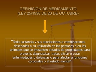 DEFINICIÓN DE MEDICAMENTO
(LEY 25/1990 DE 20 DE OCTUBRE)
“Toda sustancia y sus asociaciones o combinaciones
destinadas a su utilización en las personas o en los
animales que se presenten dotadas de propiedades para
prevenir, diagnosticar, tratar, aliviar o curar
enfermedades o dolencias o para afectar a funciones
corporales o al estado mental”
 