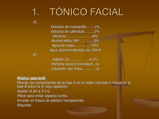1. TÓNICO FACIAL
A)
Extracto de manzanilla……..1%
Extracto de caléndula……....2%
Glicerina………….….…..…..8%
Alcohol etílico 96º…………...5%
Agua de rosas………………10%
Agua desmineralizada.csp 100ml
B)
Kathon CG…………………0,1%
Perfume Aurora Crematest…cs
Colorante rojo fresa…......…..cs
Modus operandi
Mezclar los componentes de la fase A en el orden indicado e introducir la
fase B sobre la A, bajo agitación.
Ajustar el pH a 5.5-6.
Filtrar para evitar aspecto turbio.
Envasar en frasco de plástico transparente.
Etiquetar.
 