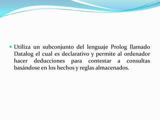  Utiliza un subconjunto del lenguaje Prolog llamado
 Datalog el cual es declarativo y permite al ordenador
 hacer deducciones para contestar a consultas
 basándose en los hechos y reglas almacenados.
 