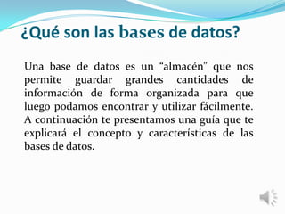 ¿Qué son las bases de datos?
Una base de datos es un “almacén” que nos
permite guardar grandes cantidades de
información de forma organizada para que
luego podamos encontrar y utilizar fácilmente.
A continuación te presentamos una guía que te
explicará el concepto y características de las
bases de datos.
 