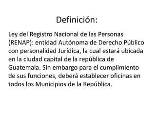 Definición:
Ley del Registro Nacional de las Personas
(RENAP): entidad Autónoma de Derecho Público
con personalidad Jurídica, la cual estará ubicada
en la ciudad capital de la república de
Guatemala. Sin embargo para el cumplimiento
de sus funciones, deberá establecer oficinas en
todos los Municipios de la República.
 