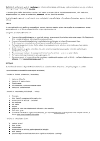 Definición: Es la inflamación aguda de la orofaringe con inclusión de las amígdalas palatinas, que puede ser causada por una gran variedad de
microorganismos, principalmente de tipo vírico.
La faringitis aguda pueden afectar a toda la faringe o bien pueden localizarse a nivel de una amígdala determinada, como puede ser la
amígdala palatina. Este proceso se conoce como “Amigdalitis” y es muy habitual en la infancia.
La faringitis aguda en general, es muy frecuente como manifestación inicial de las típicas enfermedades infecciosas que aparecen durante la
infancia.
CAUSAS
La mayoría de las faringitis agudas son provocadas por procesos infecciosos causados por una gran variedad de microorganismos, aunque
aproximadamente en un 30% no se llega a identificar ningún organismo concreto.
Los agentes causales más frecuentes son:
Procesos infecciosos debidos a virus. La mayoría de los casos son procesos virales e incluyen los virus que causan el Resfriado común,
Gripe o virus de la influenza, Adenovirus, Mononucleosis, VIH, etc.
Procesos infecciosos debidos a bacterias. Entre las bacterias más habituales se incluyen Estreptococo del Grupo
A, Corinebacterium, Arcanobacterium, Neisseriagonorrhoeae, Chlamydia pneumoniae, etc.
Por la acción de agentes irritantes: alcohol, tabaco, alimentos excesivamente calientes o contaminados, por chupar objetos
contaminados, etc.
Debido a la acción de agentes ambientales: frío, calor, contaminantes ambientales, sequedad ambiental, calefacción, aire
acondicionado, humo, etc.
Tos provocada por cualquiera de estos agentes irritantes, la cual se convierte a su vez en un factor irritante.
Por la presencia de agentes alergenos: polvo, polen, pelo, etc.
Como consecuencia de la respiración oral, provocada por una obstrucción nasalque puede ser debida a una hipertrofia de cornetes
inferiores, por unadesviación del tabique nasal, etc.
SÍNTOMAS
Su manifestación clínica va a depender fundamentalmente del estado inmunitario del paciente y del agente patógeno en cuestión.
Clasificaremos los síntomas en función de la edad del paciente:
- Síntomas en lactantes (de 3 meses a 1 año de edad):
trastornos del sueño.
trastornos de la alimentación.
fiebre irregular.
mucosidad nasal transparente y a veces espesa.
obstrucción nasal y ronquido.
- Síntomas en niños en edad preescolar (de 1 a 4 años):
fiebre alta.
dolor al abrir la boca y tragar saliva o alimentos.
enrojecimiento de la faringe y mucosidad.
voz nasalizada.
mal aliento.
vómitos.
ganglios del cuello que se agrandan con frecuencia y muy dolorosos.
otitis media aguda.
aumento de tamaño de las vegetaciones adenoideas, que provocaráobstrucción nasal, respiración bucal, ronquido nocturno , e
incluso apnea obstructiva del sueño infantil.
- Síntomas en niños en edad escolar:
malestar general.
dolor cervical.
fiebre muy alta.
enrojecimiento de la faringe, paladar y a veces de la lengua.
dolor al tragar.
presencia de placas de exudado blanquecino o grisáceo en amígdalas y/o faringe.

 