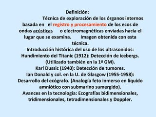 Definición:
Técnica de exploración de los órganos internos
basada en el registro y procesamiento de los ecos de
ondas acústicas o electromagnéticas enviadas hacia el
lugar que se examina. Imagen obtenida con esta
técnica.
Introducción histórica del uso de los ultrasonidos:
Hundimiento del Titanic (1912): Detección de icebergs.
(Utilizado también en la 1ª GM).
Karl Dussic (1940): Detección de tumores.
Ian Donald y col. en la U. de Glasgow (1955-1958):
Desarrollo del ecógrafo. (Analogía feto inmerso en líquido
amniótico con submarino sumergido).
Avances en la tecnología: Ecografías bidimensionales,
tridimensionales, tetradimensionales y Doppler.
 