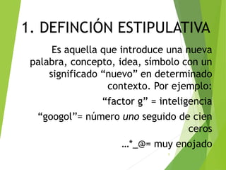 1. DEFINCIÓN ESTIPULATIVA
Es aquella que introduce una nueva
palabra, concepto, idea, símbolo con un
significado “nuevo” en determinado
contexto. Por ejemplo:
“factor g” = inteligencia
“googol”= número uno seguido de cien
ceros
…*_@= muy enojado
5
 