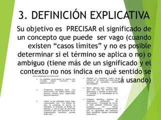 3. DEFINICIÓN EXPLICATIVA
Su objetivo es PRECISAR el significado de
un concepto que puede ser vago (cuando
existen “casos límites” y no es posible
determinar si el término se aplica o no) o
ambiguo (tiene más de un significado y el
contexto no nos indica en qué sentido se
está usando)
8
 