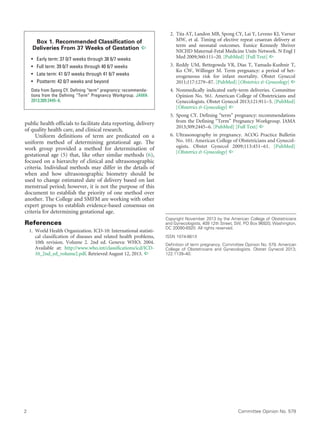 2	 Committee Opinion No. 579
public health officials to facilitate data reporting, delivery
of quality health care, and clinical research.
Uniform definitions of term are predicated on a
uniform method of determining gestational age. The
work group provided a method for determination of
gestational age (5) that, like other similar methods (6),
focused on a hierarchy of clinical and ultrasonographic
criteria. Individual methods may differ in the details of
when and how ultrasonographic biometry should be
used to change estimated date of delivery based on last
menstrual period; however, it is not the purpose of this
document to establish the priority of one method over
another. The College and SMFM are working with other
expert groups to establish evidence-based consensus on
criteria for determining gestational age.
References
	 1.	 World Health Organization. ICD-10: International statisti-
cal classification of diseases and related health problems,
10th revision. Volume 2. 2nd ed. Geneva: WHO; 2004.
Available at: http://www.who.int/classifications/icd/ICD-
10_2nd_ed_volume2.pdf. Retrieved August 12, 2013. ^
	 2.	 Tita AT, Landon MB, Spong CY, Lai Y, Leveno KJ, Varner
MW, et al. Timing of elective repeat cesarean delivery at
term and neonatal outcomes. Eunice Kennedy Shriver
NICHD Maternal-Fetal Medicine Units Network. N Engl J
Med 2009;360:111–20. [PubMed] [Full Text] ^
	 3.	Reddy UM, Bettegowda VR, Dias T, Yamada-Kushnir T,
Ko CW, Willinger M. Term pregnancy: a period of het-
erogeneous risk for infant mortality. Obstet Gynecol
2011;117:1279–87. [PubMed] [Obstetrics & Gynecology] ^
	 4.	Nonmedically indicated early-term deliveries. Committee
Opinion No. 561. American College of Obstetricians and
Gynecologists. Obstet Gynecol 2013;121:911–5. [PubMed]
[Obstetrics & Gynecology] ^
	 5.	Spong CY. Defining “term” pregnancy: recommendations
from the Defining “Term” Pregnancy Workgroup. JAMA
2013;309:2445–6. [PubMed] [Full Text] ^
	 6.	Ultrasonography in pregnancy. ACOG Practice Bulletin
No. 101. American College of Obstetricians and Gynecol-
ogists. Obstet Gynecol 2009;113:451–61. [PubMed]
[Obstetrics & Gynecology] ^
Copyright November 2013 by the American College of Obstetricians
and Gynecologists, 409 12th Street, SW, PO Box 96920, Washington,
DC 20090-6920. All rights reserved.
ISSN 1074-861X
Definition of term pregnancy. Committee Opinion No. 579. American
College of Obstetricians and Gynecologists. Obstet Gynecol 2013;
122:1139–40.
Box 1. Recommended Classification of
Deliveries From 37 Weeks of Gestation ^
• 	 Early term: 37 0/7 weeks through 38 6/7 weeks
• 	 Full term: 39 0/7 weeks through 40 6/7 weeks
• 	 Late term: 41 0/7 weeks through 41 6/7 weeks
• 	 Postterm: 42 0/7 weeks and beyond
Data from Spong CY. Defining “term” pregnancy: recommenda-
tions from the Defining “Term” Pregnancy Workgroup. JAMA
2013;309:2445–6.
 