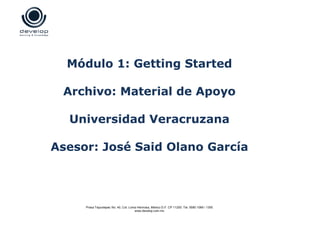Módulo 1: Getting Started

 Archivo: Material de Apoyo

  Universidad Veracruzana

Asesor: José Said Olano García




     Presa Tepuxtepec No. 40, Col. Loma Hermosa, México D.F. CP 11200. Tel: 5580 1069 / 1355
                                      www.develop.com.mx