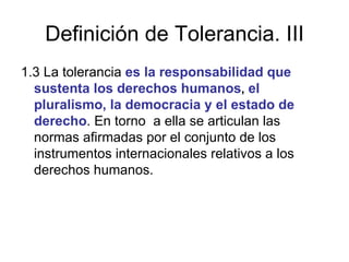 Definición de Tolerancia. III 1.3 La tolerancia  es la responsabilidad que sustenta los derechos humanos ,   el pluralismo, la democracia y el estado de derecho . En torno  a ella se articulan las normas afirmadas por el conjunto de los instrumentos internacionales relativos a los derechos humanos. 