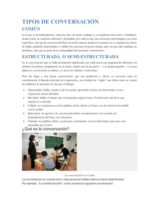 TIPOS DE CONVERSACIÓN
COMÚN
Es la que se da habitualmente, todos los días, de modo cotidiano y se manifiesta entre pares o familiares,
donde prima un ambiente informal y distendido; por ende no hay una estructura determinada ni un tema
específico, sino que la conversación fluye de modo natural, donde en ocasiones no se respetan los turnos
de habla, pudiendo interrumpirse o hablar dos personas al mismo tiempo, pero sin que ellos implique un
problema, sino que es parte de la coloquialidad del momento comunicativo.
ESTRUCTURADA O SEMI-ESTRUCTURADA
Es la conversación que se halla previamente planificada, por ende posee una organización diferente a la
anterior (la primera simplemente no la tiene), donde una de las partes – o un grupo pequeño – es la que
planea la conversación a realizar y se da en los debates o entrevistas.
Para dar lugar a una buena conversación, que sea productiva y eficaz, es necesario tener en
consideración el llamado principio de cooperación, esto implica las “reglas” que deben tener en cuenta
los hablantes al momento de ejecutar el diálogo.
 Oportunidad: hablar cuando se de la ocasión, aportando al tema, sin interrumpir al otro;
respetar los turnos del habla.
 Brevedad: hablar el tiempo que corresponda, según el tema. No intervenir más de lo que
requiere el contenido.
 Calidad: ser respetuosos con las palabras de los demás y al hacer uso de nuestro turno hablar
con la verdad.
 Relevancia: los aportes a la conversación deben ser importantes o de acuerdo a la
preponderancia del tema; ser coherentes.
 Claridad: las palabras deben ser precisas y pertinentes, con un orden lógico para que sean
entendidas por el otro.
¿Qué es la conversación?
La conversación en el aula
La conversación es cuando dos o más personas hablan sobre un tema determinado.
Por ejemplo, "La comida favorita", como muestra la siguiente conversación:
 