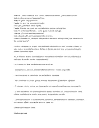 Profesor: Quiero saber cuál es la comida preferida de ustedes, ¿me pueden contar?
Sofía: A mí me encantan las papas fritas.
Profesor: ¿Sólo las papas fritas?
Camilo: No, a mí me encantan con pollo.
Sofía: ¡Sí!, yo también adoro el pollo.
Camilo: Además, me gusta con mucha lechuga porque me hace bien.
Sofía: Yo prefiero con tomate… no me gusta mucho la lechuga.
Profesor: ¿Son sus comidas preferidas?
Sofía y Camilo: ¡Sí!, son nuestras comidas favoritas.
En esta conversación, participan tres personas (Profesor, Sofía y Camilo) que hablan sobre
"La comida favorita".
En dicha conversación, se está intercambiando información, es decir, ahora el profesor ya
sabe cuál es la comida favorita de Sofía y de Camilo, es decir tiene un nuevo dato que le
permite conocerlos mejor.
Así, la finalidad de toda conversación es intercambiar información entre las personas que
participan, lo que les permite conocerse mejor.
La conversación tiene las siguientes características:
- Es espontánea, es decir, se desarrolla naturalmente y no está preparada.
- La conversación se caracteriza por ser familiar y expresiva.
- Para conversar se utilizan gestos, mímicas, movimientos que también expresan.
- El volumen, ritmo y tono de voz, igualmente, entregan información en una conversación.
- El tema es definido por quienes participan de esta actividad. Así, una conversación sobre
música, puede terminar en otro tema que no tenga relación con ella.
- Con la conversación se puede informar, comunicar, expresar alegrías o tristezas, aconsejar,
recomendar, relatar, argumentar, exponer ideas, etc.
En toda conversación existe:
Saludo o apertura
 