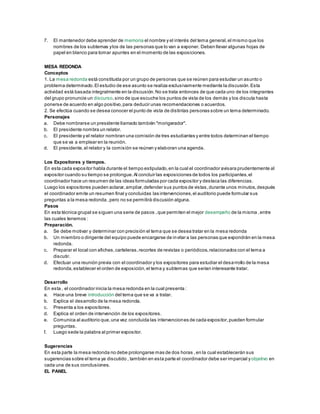 7. El mantenedor debe aprender de memoria el nombre y el interés del tema general,el mismo que los
nombres de los subtemas ylos de las personas que lo van a exponer. Deben llevar algunas hojas de
papel en blanco para tomar apuntes en el momento de las exposiciones.
MESA REDONDA
Conceptos
1. La mesa redonda está constituida por un grupo de personas que se reúnen para estudiar un asunto o
problema determinado.El estudio de ese asunto se realiza exclusivamente mediante la discusión.Esta
actividad está basada integralmente en la discusión.No se trata entonces de que cada uno de los integrantes
del grupo pronuncie un discurso,sino de que escuche los puntos de vista de los demás y los discuta hasta
ponerse de acuerdo en algo positivo,para deducir unas recomendaciones o acuerdos.
2. Se efectúa cuando se desea conocer el punto de vista de distintas personas sobre un tema determinado.
Personajes
a. Debe nombrarse un presidente llamado también "morigerador".
b. El presidente nombra un relator.
c. El presidente y el relator nombran una comisión de tres estudiantes y entre todos determinan el tiempo
que se va a emplear en la reunión.
d. El presidente,el relator y la comisión se reúnen y elaboran una agenda.
Los Expositores y tiempos.
En esta cada expositor habla durante el tiempo estipulado,en la cual el coordinador avisara prudentemente al
expositor cuando su tiempo se prolongue.Al concluir las exposiciones de todos los participantes,el
coordinador hace un resumen de las ideas formuladas por cada expositor y destaca las diferencias.
Luego los expositores pueden aclarar,ampliar,defender sus puntos de vistas,durante unos minutos,después
el coordinador emite un resumen final y concluidas las intervenciones,el auditorio puede formular sus
preguntas a la mesa redonda ,pero no se permitirá discusión alguna.
Pasos
En esta técnica grupal se siguen una serie de pasos ,que permiten el mejor desempeño de la misma ,entre
las cuales tenemos :
Preparación.
a. Se debe motivar y determinar con precisión el tema que se desea tratar en la mesa redonda
b. Un miembro o dirigente del equipo puede encargarse de invitar a las personas que expondrán en la mesa
redonda.
c. Preparar el local con afiches,carteleras,recortes de revistas o periódicos,relacionados con el tema a
discutir.
d. Efectuar una reunión previa con el coordinador y los expositores para estudiar el desarrollo de la mesa
redonda,establecer el orden de exposición,el tema y subtemas que serian interesante tratar.
Desarrollo
En esta , el coordinador inicia la mesa redonda en la cual presenta :
a. Hace una breve introducción del tema que se va a tratar.
b. Explica el desarrollo de la mesa redonda.
c. Presenta a los expositores.
d. Explica el orden de intervención de los expositores.
e. Comunica al auditorio que,una vez concluida las intervenciones de cada expositor,pueden formular
preguntas.
f. Luego sede la palabra al primer expositor.
Sugerencias
En esta parte la mesa redonda no debe prolongarse mas de dos horas ,en la cual establecerán sus
sugerencias sobre el tema ya discutido , también en esta parte el coordinador debe ser imparcial yobjetivo en
cada una de sus conclusiones.
EL PANEL
 