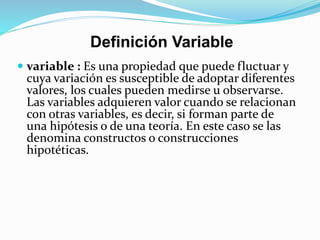 Definición Variable
 variable : Es una propiedad que puede fluctuar y
cuya variación es susceptible de adoptar diferentes
valores, los cuales pueden medirse u observarse.
Las variables adquieren valor cuando se relacionan
con otras variables, es decir, si forman parte de
una hipótesis o de una teoría. En este caso se las
denomina constructos o construcciones
hipotéticas.
 