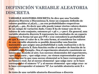 DEFINICIÓN VARIABLE ALEATORIA DISCRETA VARIABLE ALEATORIA DISCRETA: Se dice que una Variable aleatoria Discreta o Discontinua X, tiene un conjunto definido de valores posibles x1,x2,x3,…..xn con probabilidades respectivas p1,p2,p3,…..pn., Es decir que sólo puede tomar ciertos valores dentro de un campo de variación dado. Como X ha de tomar uno de los valores de este conjunto, entonces p1 + p2 +…+ pn=1. En general, una variable aleatoria discreta X representa los resultados de un espacio muestral en forma tal que por P(X = x)se entenderá la probabilidad de que X tome el valor de x. De esta forma, al considerar los valores de una variable aleatoria es posible desarrollar una función matemática que asigne una probabilidad a cada realización x de la variable aleatoria X. Esta función recibe el nombre de función de la probabilidad. Ejemplo.- Sea el experimento aleatorio consistente en lanzar una moneda al aire. Los sucesos elementales del experimento, «que salga cara», «que salga cruz», no vienen representados por los números, por lo que casa suceso elemental se le hace corresponder un número real. Así al suceso elemental «que salga cara» se le hace corresponder el número “1” y al suceso elemental «que salga cruz» se le hace corresponder el número “2”. La variable aleatoria será: X = (1,2).  Se trata de una variable aleatoria discontinua o discreta 