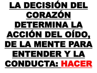 LA DECISIÓN DEL
CORAZÓN
DETERMINA LA
ACCIÓN DEL OÍDO,
DE LA MENTE PARA
ENTENDER Y LA
CONDUCTA: HACER
 
