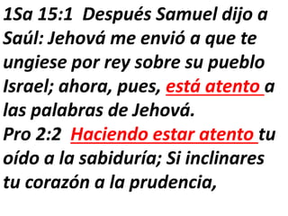 1Sa 15:1 Después Samuel dijo a
Saúl: Jehová me envió a que te
ungiese por rey sobre su pueblo
Israel; ahora, pues, está atento a
las palabras de Jehová.
Pro 2:2 Haciendo estar atento tu
oído a la sabiduría; Si inclinares
tu corazón a la prudencia,
 